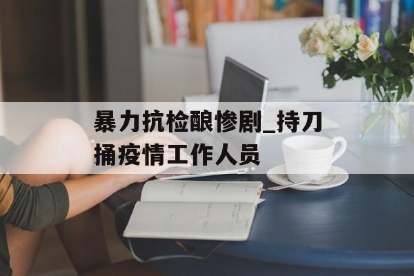暴力抗检酿惨剧_持刀捅疫情工作人员